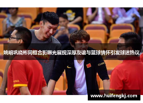 姚明巩晓彬同框合影曝光展现深厚友谊与篮球情怀引发球迷热议