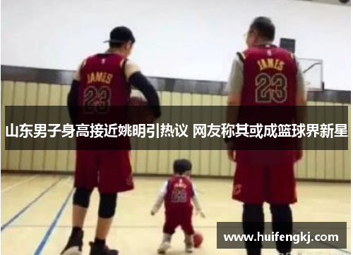 山东男子身高接近姚明引热议 网友称其或成篮球界新星