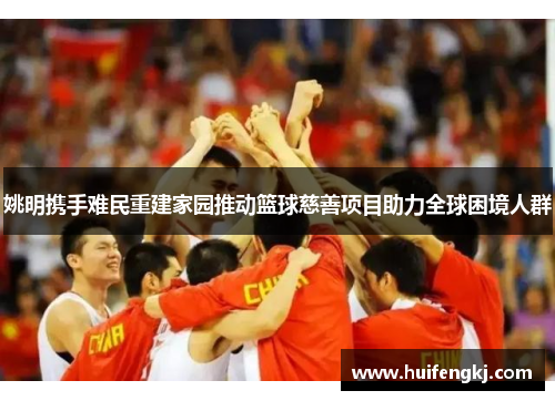 姚明携手难民重建家园推动篮球慈善项目助力全球困境人群