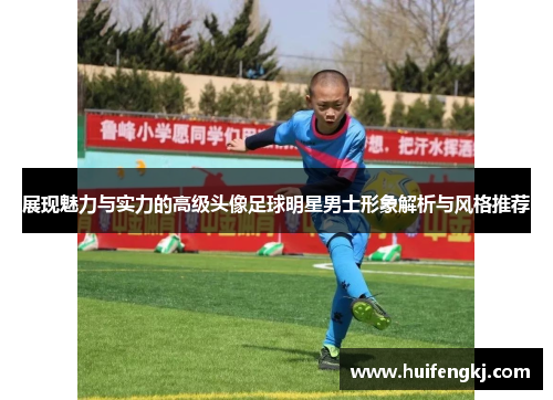 展现魅力与实力的高级头像足球明星男士形象解析与风格推荐